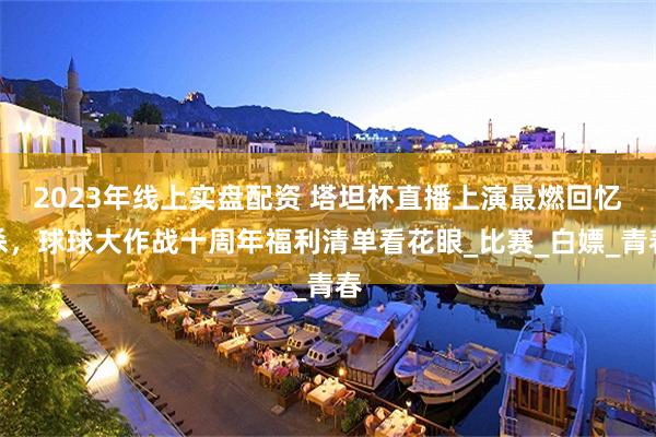 2023年线上实盘配资 塔坦杯直播上演最燃回忆杀，球球大作战十周年福利清单看花眼_比赛_白嫖_青春
