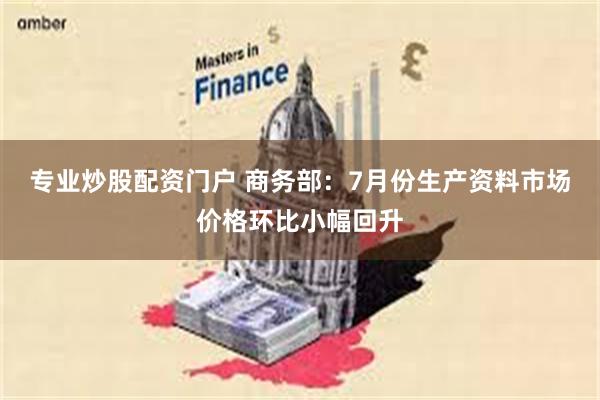 专业炒股配资门户 商务部：7月份生产资料市场价格环比小幅回升