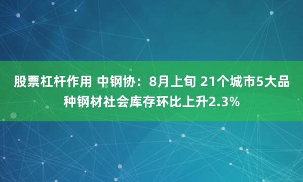 股票杠杆作用 中钢协：8月上旬 21个城市5大品种钢材社会库存环比上升2.3%
