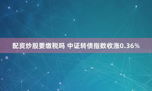 配资炒股要缴税吗 中证转债指数收涨0.36%
