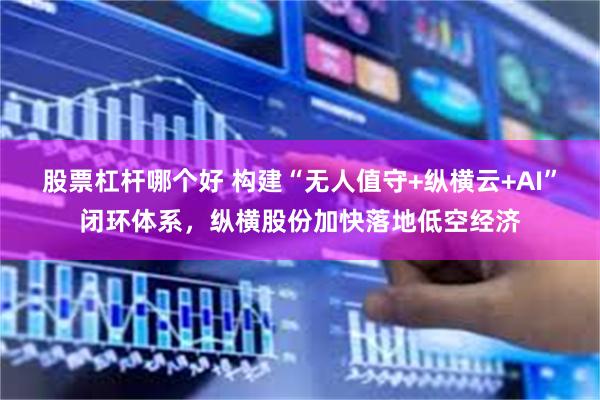 股票杠杆哪个好 构建“无人值守+纵横云+AI”闭环体系，纵横股份加快落地低空经济