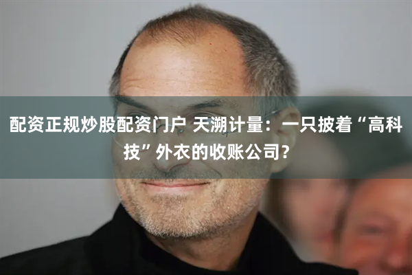 配资正规炒股配资门户 天溯计量：一只披着“高科技”外衣的收账公司？