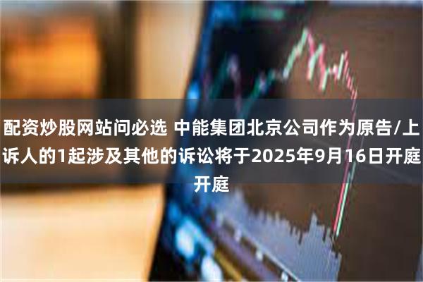 配资炒股网站问必选 中能集团北京公司作为原告/上诉人的1起涉及其他的诉讼将于2025年9月16日开庭
