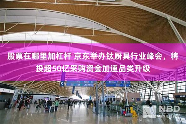 股票在哪里加杠杆 京东举办钛厨具行业峰会，将投超50亿采购资金加速品类升级