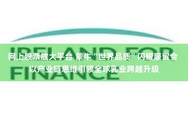 网上股票放大平台 蒙牛“世界品质”闪耀服贸会 以产业链思维引领全球乳业跨越升级