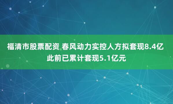 福清市股票配资 春风动力实控人方拟套现8.4亿 此前已累计套现5.1亿元