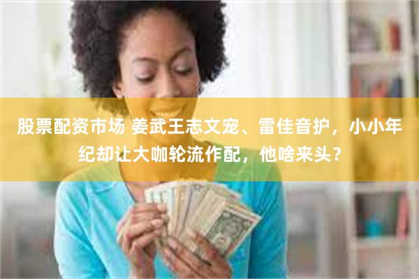 股票配资市场 姜武王志文宠、雷佳音护，小小年纪却让大咖轮流作配，他啥来头？