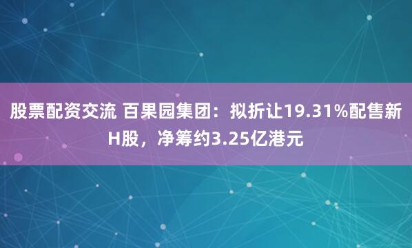 股票配资交流 百果园集团:拟折让19.31%配售新H股,净筹约3.25亿港元