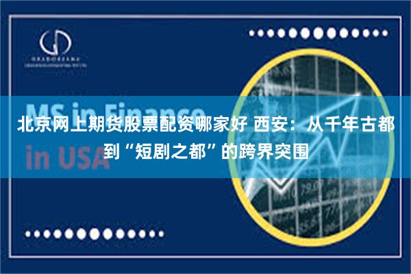 北京网上期货股票配资哪家好 西安:从千年古都到“短剧之都”的跨界突围