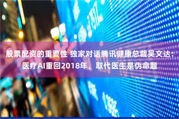 股票配资的重要性 独家对话腾讯健康总裁吴文达：医疗AI重回2018年，取代医生是伪命题