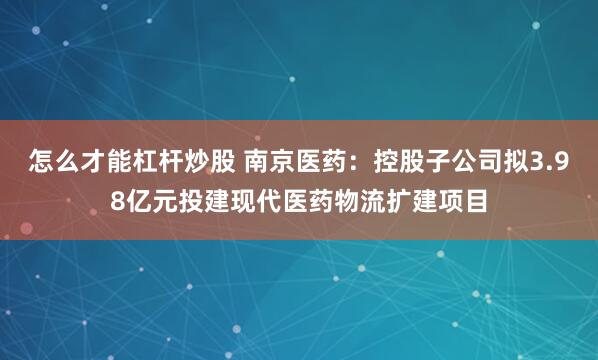 怎么才能杠杆炒股 南京医药：控股子公司拟3.98亿元投建现代医药物流扩建项目