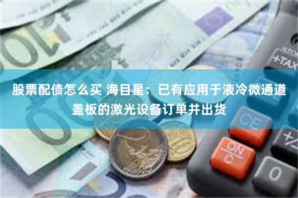 股票配债怎么买 海目星：已有应用于液冷微通道盖板的激光设备订单并出货