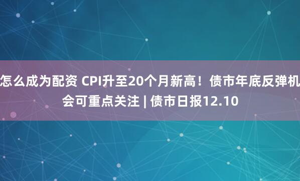 怎么成为配资 CPI升至20个月新高！债市年底反弹机会可重点关注 | 债市日报12.10