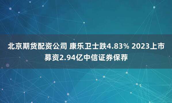 北京期货配资公司 康乐卫士跌4.83% 2023上市募资2.94亿中信证券保荐