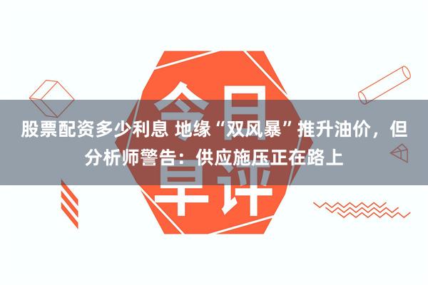 股票配资多少利息 地缘“双风暴”推升油价，但分析师警告：供应施压正在路上